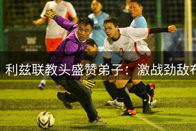利兹联教头盛赞弟子：激战劲敌布伦特福德展现顽强斗志