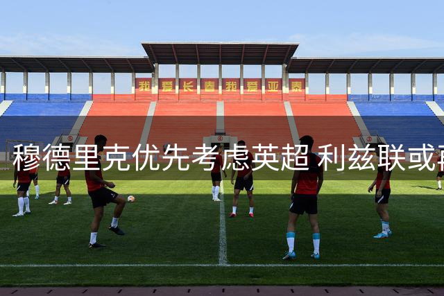 穆德里克优先考虑英超 利兹联或再发起求购